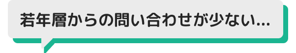 若年層からの問い合わせが少ない...